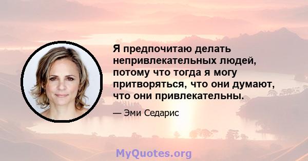 Я предпочитаю делать непривлекательных людей, потому что тогда я могу притворяться, что они думают, что они привлекательны.