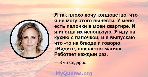 Я так плохо хочу колдовство, что я не могу этого вынести. У меня есть палочки в моей квартире. И я иногда их использую. Я иду на кухню с палочкой, и я выпускаю что -то на блюде и говорю: «Видите, случается магия».