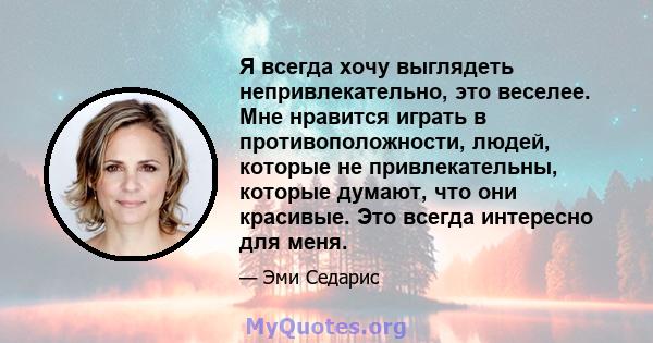 Я всегда хочу выглядеть непривлекательно, это веселее. Мне нравится играть в противоположности, людей, которые не привлекательны, которые думают, что они красивые. Это всегда интересно для меня.