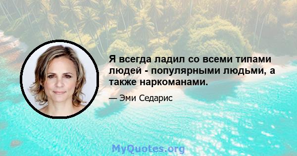 Я всегда ладил со всеми типами людей - популярными людьми, а также наркоманами.