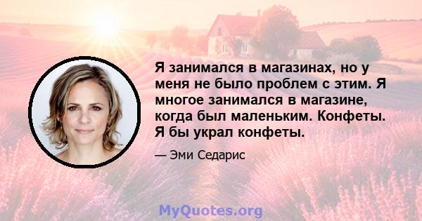 Я занимался в магазинах, но у меня не было проблем с этим. Я многое занимался в магазине, когда был маленьким. Конфеты. Я бы украл конфеты.