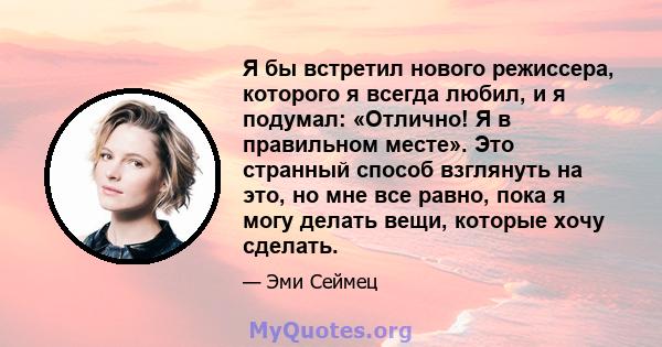 Я бы встретил нового режиссера, которого я всегда любил, и я подумал: «Отлично! Я в правильном месте». Это странный способ взглянуть на это, но мне все равно, пока я могу делать вещи, которые хочу сделать.