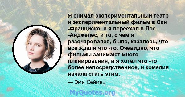 Я снимал экспериментальный театр и экспериментальный фильм в Сан -Франциско, и я переехал в Лос -Анджелес, и то, с чем я разочаровался, было, казалось, что все ждали что -то. Очевидно, что фильмы занимают много