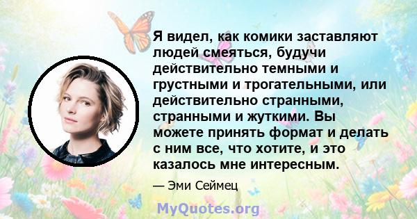 Я видел, как комики заставляют людей смеяться, будучи действительно темными и грустными и трогательными, или действительно странными, странными и жуткими. Вы можете принять формат и делать с ним все, что хотите, и это