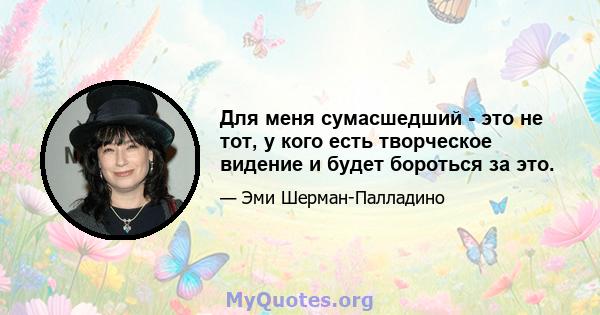 Для меня сумасшедший - это не тот, у кого есть творческое видение и будет бороться за это.