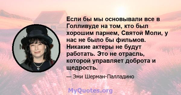 Если бы мы основывали все в Голливуде на том, кто был хорошим парнем, Святой Моли, у нас не было бы фильмов. Никакие актеры не будут работать. Это не отрасль, которой управляет доброта и щедрость.