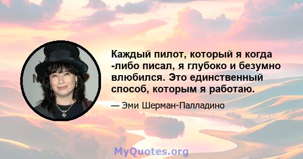 Каждый пилот, который я когда -либо писал, я глубоко и безумно влюбился. Это единственный способ, которым я работаю.