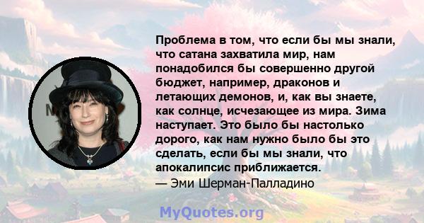 Проблема в том, что если бы мы знали, что сатана захватила мир, нам понадобился бы совершенно другой бюджет, например, драконов и летающих демонов, и, как вы знаете, как солнце, исчезающее из мира. Зима наступает. Это