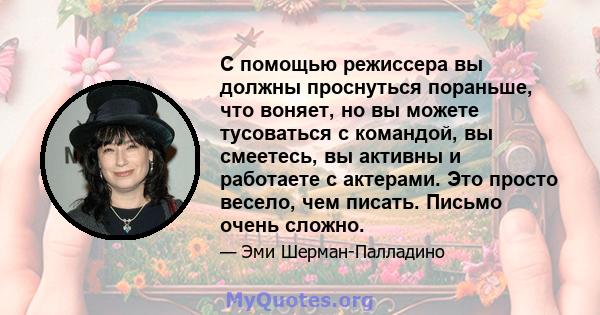 С помощью режиссера вы должны проснуться пораньше, что воняет, но вы можете тусоваться с командой, вы смеетесь, вы активны и работаете с актерами. Это просто весело, чем писать. Письмо очень сложно.