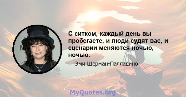 С ситком, каждый день вы пробегаете, и люди судят вас, и сценарии меняются ночью, ночью.