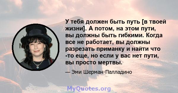 У тебя должен быть путь [в твоей жизни]. А потом, на этом пути, вы должны быть гибкими. Когда все не работает, вы должны разрезать приманку и найти что -то еще, но если у вас нет пути, вы просто мертвы.