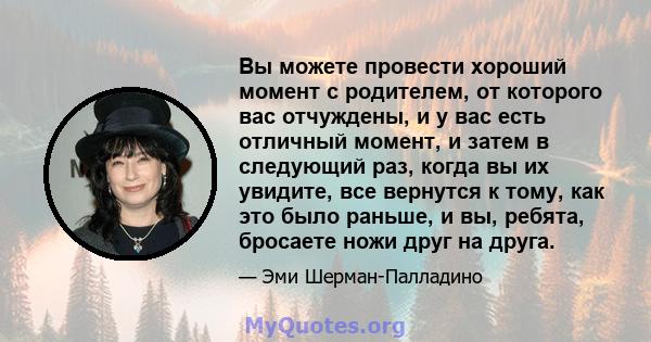 Вы можете провести хороший момент с родителем, от которого вас отчуждены, и у вас есть отличный момент, и затем в следующий раз, когда вы их увидите, все вернутся к тому, как это было раньше, и вы, ребята, бросаете ножи 