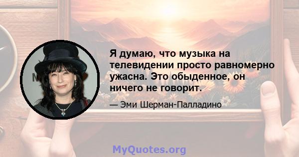 Я думаю, что музыка на телевидении просто равномерно ужасна. Это обыденное, он ничего не говорит.