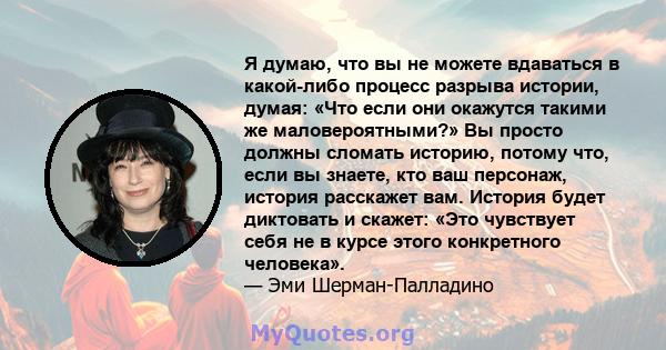 Я думаю, что вы не можете вдаваться в какой-либо процесс разрыва истории, думая: «Что если они окажутся такими же маловероятными?» Вы просто должны сломать историю, потому что, если вы знаете, кто ваш персонаж, история