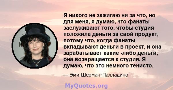 Я никого не зажигаю ни за что, но для меня, я думаю, что фанаты заслуживают того, чтобы студия положила деньги за свой продукт, потому что, когда фанаты вкладывают деньги в проект, и она зарабатывает какие -либо деньги, 