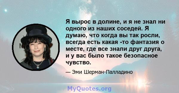 Я вырос в долине, и я не знал ни одного из наших соседей. Я думаю, что когда вы так росли, всегда есть какая -то фантазия о месте, где все знали друг друга, и у вас было такое безопасное чувство.