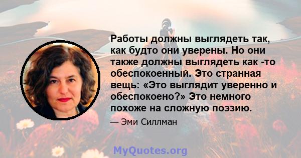 Работы должны выглядеть так, как будто они уверены. Но они также должны выглядеть как -то обеспокоенный. Это странная вещь: «Это выглядит уверенно и обеспокоено?» Это немного похоже на сложную поэзию.