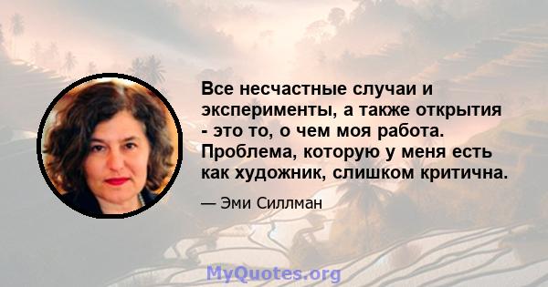 Все несчастные случаи и эксперименты, а также открытия - это то, о чем моя работа. Проблема, которую у меня есть как художник, слишком критична.