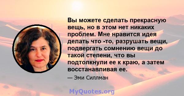 Вы можете сделать прекрасную вещь, но в этом нет никаких проблем. Мне нравится идея делать что -то, разрушать вещи, подвергать сомнению вещи до такой степени, что вы подтолкнули ее к краю, а затем восстанавливая ее.