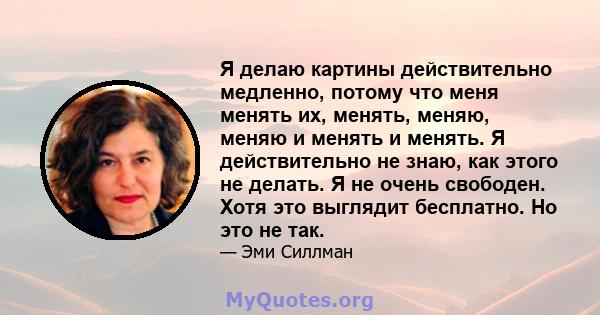 Я делаю картины действительно медленно, потому что меня менять их, менять, меняю, меняю и менять и менять. Я действительно не знаю, как этого не делать. Я не очень свободен. Хотя это выглядит бесплатно. Но это не так.