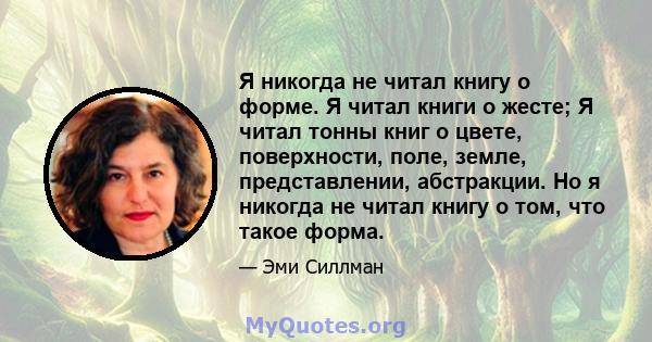 Я никогда не читал книгу о форме. Я читал книги о жесте; Я читал тонны книг о цвете, поверхности, поле, земле, представлении, абстракции. Но я никогда не читал книгу о том, что такое форма.