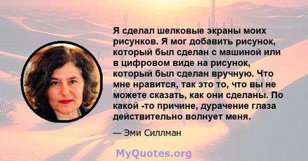 Я сделал шелковые экраны моих рисунков. Я мог добавить рисунок, который был сделан с машиной или в цифровом виде на рисунок, который был сделан вручную. Что мне нравится, так это то, что вы не можете сказать, как они