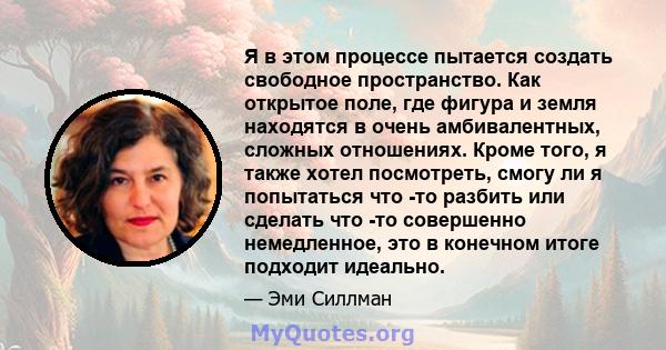 Я в этом процессе пытается создать свободное пространство. Как открытое поле, где фигура и земля находятся в очень амбивалентных, сложных отношениях. Кроме того, я также хотел посмотреть, смогу ли я попытаться что -то