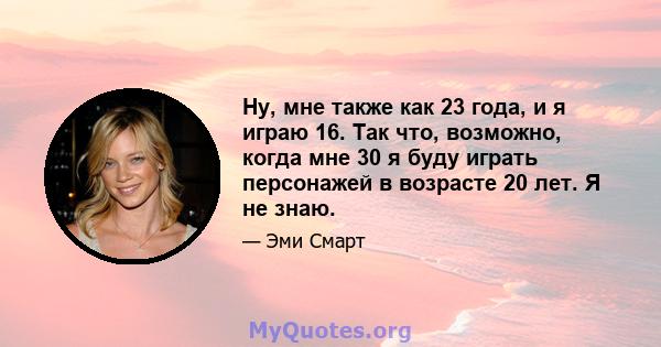 Ну, мне также как 23 года, и я играю 16. Так что, возможно, когда мне 30 я буду играть персонажей в возрасте 20 лет. Я не знаю.