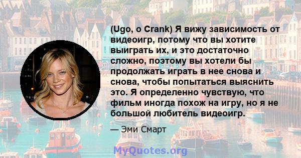 (Ugo, о Crank) Я вижу зависимость от видеоигр, потому что вы хотите выиграть их, и это достаточно сложно, поэтому вы хотели бы продолжать играть в нее снова и снова, чтобы попытаться выяснить это. Я определенно