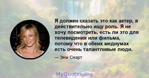 Я должен сказать это как актер, я действительно ищу роль. Я не хочу посмотреть, есть ли это для телевидения или фильма, потому что в обеих медиумах есть очень талантливые люди.