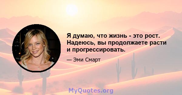 Я думаю, что жизнь - это рост. Надеюсь, вы продолжаете расти и прогрессировать.