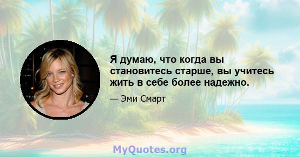 Я думаю, что когда вы становитесь старше, вы учитесь жить в себе более надежно.