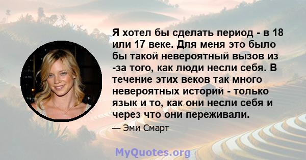 Я хотел бы сделать период - в 18 или 17 веке. Для меня это было бы такой невероятный вызов из -за того, как люди несли себя. В течение этих веков так много невероятных историй - только язык и то, как они несли себя и