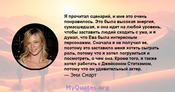 Я прочитал сценарий, и мне это очень понравилось. Это была высокая энергия, сумасшедшая, и она идет на любой уровень, чтобы заставить людей сходить с ума, и я думал, что Ева была интересным персонажем. Сначала я не