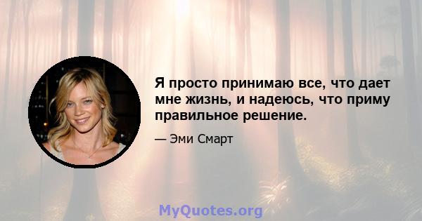 Я просто принимаю все, что дает мне жизнь, и надеюсь, что приму правильное решение.