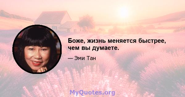 Боже, жизнь меняется быстрее, чем вы думаете.