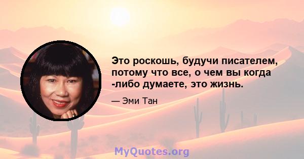 Это роскошь, будучи писателем, потому что все, о чем вы когда -либо думаете, это жизнь.