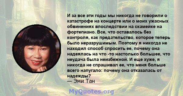 И за все эти годы мы никогда не говорили о катастрофе на концерте или о моих ужасных обвинениях впоследствии на скамейке на фортепиано. Все, что оставалось без контроля, как предательство, которое теперь было