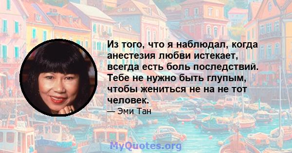 Из того, что я наблюдал, когда анестезия любви истекает, всегда есть боль последствий. Тебе не нужно быть глупым, чтобы жениться не на не тот человек.