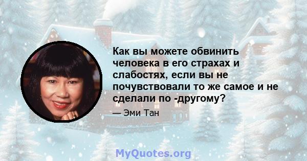 Как вы можете обвинить человека в его страхах и слабостях, если вы не почувствовали то же самое и не сделали по -другому?