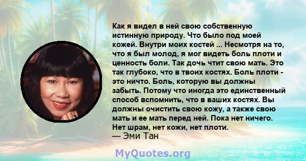 Как я видел в ней свою собственную истинную природу. Что было под моей кожей. Внутри моих костей ... Несмотря на то, что я был молод, я мог видеть боль плоти и ценность боли. Так дочь чтит свою мать. Это так глубоко,