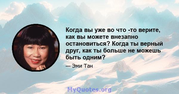 Когда вы уже во что -то верите, как вы можете внезапно остановиться? Когда ты верный друг, как ты больше не можешь быть одним?