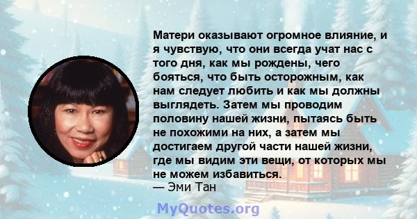 Матери оказывают огромное влияние, и я чувствую, что они всегда учат нас с того дня, как мы рождены, чего бояться, что быть осторожным, как нам следует любить и как мы должны выглядеть. Затем мы проводим половину нашей