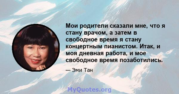 Мои родители сказали мне, что я стану врачом, а затем в свободное время я стану концертным пианистом. Итак, и моя дневная работа, и мое свободное время позаботились.