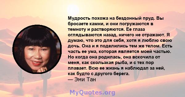 Мудрость похожа на бездонный пруд. Вы бросаете камни, и они погружаются в темноту и растворяются. Ее глаза оглядываются назад, ничего не отражают. Я думаю, что это для себя, хотя я люблю свою дочь. Она и я поделились