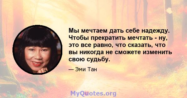 Мы мечтаем дать себе надежду. Чтобы прекратить мечтать - ну, это все равно, что сказать, что вы никогда не сможете изменить свою судьбу.