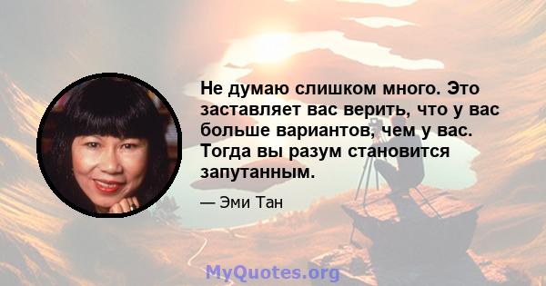 Не думаю слишком много. Это заставляет вас верить, что у вас больше вариантов, чем у вас. Тогда вы разум становится запутанным.