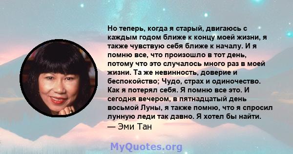 Но теперь, когда я старый, двигаюсь с каждым годом ближе к концу моей жизни, я также чувствую себя ближе к началу. И я помню все, что произошло в тот день, потому что это случалось много раз в моей жизни. Та же