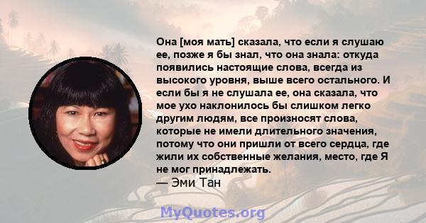 Она [моя мать] сказала, что если я слушаю ее, позже я бы знал, что она знала: откуда появились настоящие слова, всегда из высокого уровня, выше всего остального. И если бы я не слушала ее, она сказала, что мое ухо