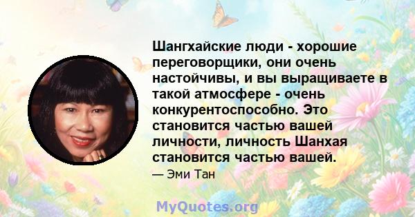 Шангхайские люди - хорошие переговорщики, они очень настойчивы, и вы выращиваете в такой атмосфере - очень конкурентоспособно. Это становится частью вашей личности, личность Шанхая становится частью вашей.